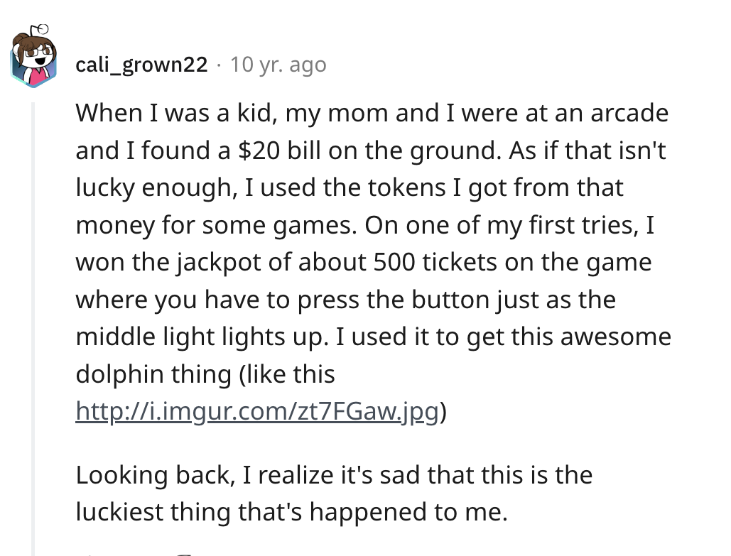 screenshot - . cali_grown22 10 yr. ago When I was a kid, my mom and I were at an arcade and I found a $20 bill on the ground. As if that isn't lucky enough, I used the tokens I got from that money for some games. On one of my first tries, I won the jackpo